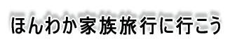 ほんわか家族旅行に行こう