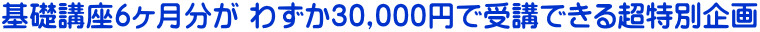 基礎講座６ヶ月分が わずか30,000円で受講できる超特別企画