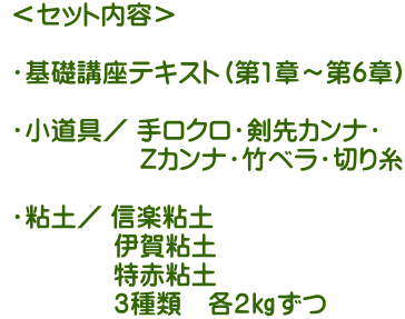  ＜セット内容＞ ・基礎講座テキスト（第1章～第6章）・小道具／ 手ロクロ・剣先カンナ・Zカンナ・竹ベラ・切り糸   ・粘土／ 信楽粘土 伊賀粘土 特赤粘土 ３種類　各２㎏ずつ