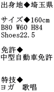 出身地◆埼玉県  サイズ◆160cm B80 W60 H84  Shoes22.5  免許◆ 中型自動車免許   特技◆ ヨガ　歌唱
