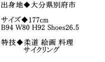 出身地◆大分県別府市  サイズ◆177cm B94 W80 H92 Shoes26.5  特技◆柔道 絵画 料理  　　　　 サイクリング                    　　　　　　　　　　　　　　　