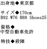 出身地◆東京都  サイズ◆170cm B92 W76 H88 Shoes25  資格◆ 中型自動車免許  特技◆殺陣 